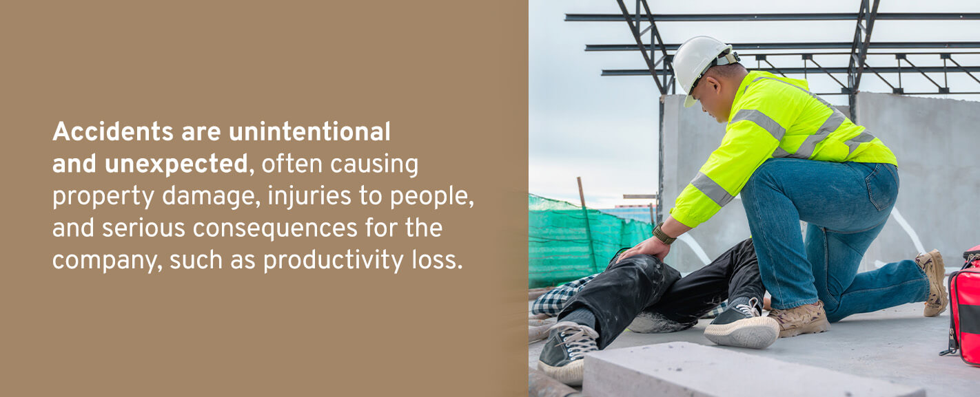 Accidents are unintentional and unexpected, often causing property damage, injuries to people, and serious consequences for the company, such as productivity loss.