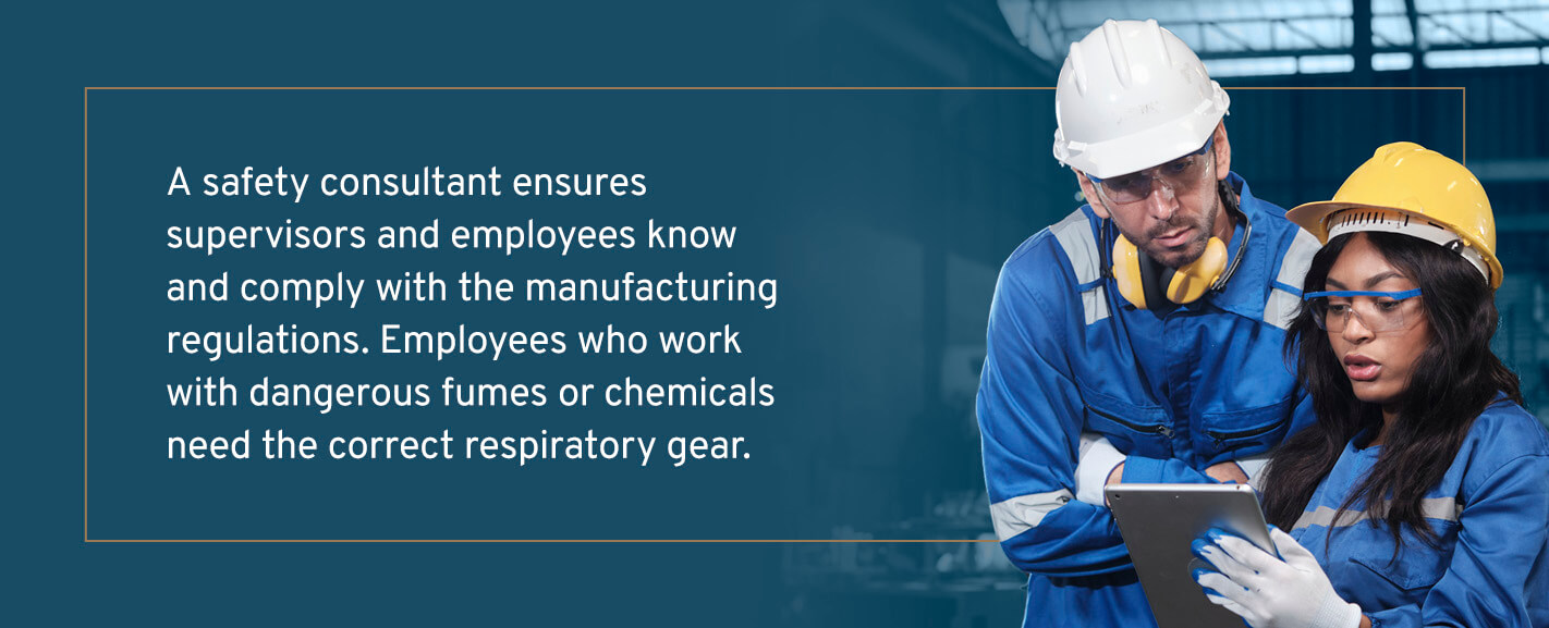 A safety consultant ensures supervisors and employees know and comply with the manufacturing regulations. Employees who work with dangerous fumes or chemicals need the correct respiratory gear. 